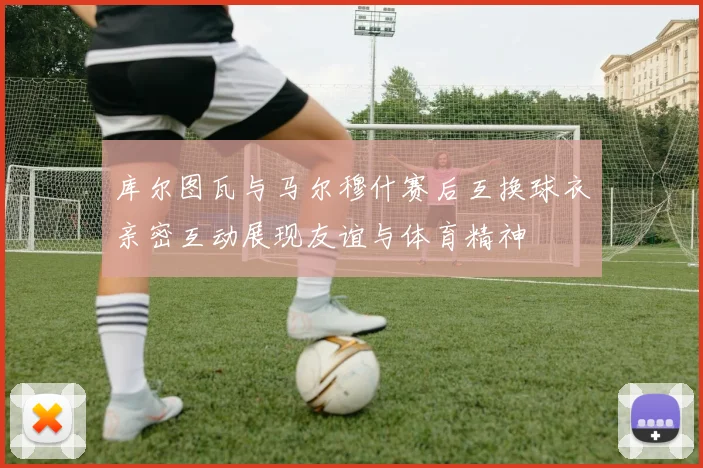 库尔图瓦与马尔穆什赛后互换球衣亲密互动展现友谊与体育精神