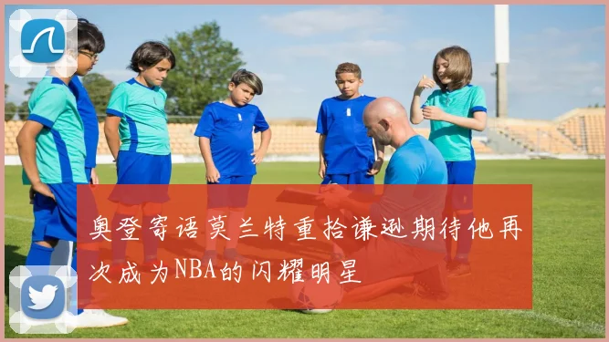 奥登寄语莫兰特重拾谦逊期待他再次成为NBA的闪耀明星
