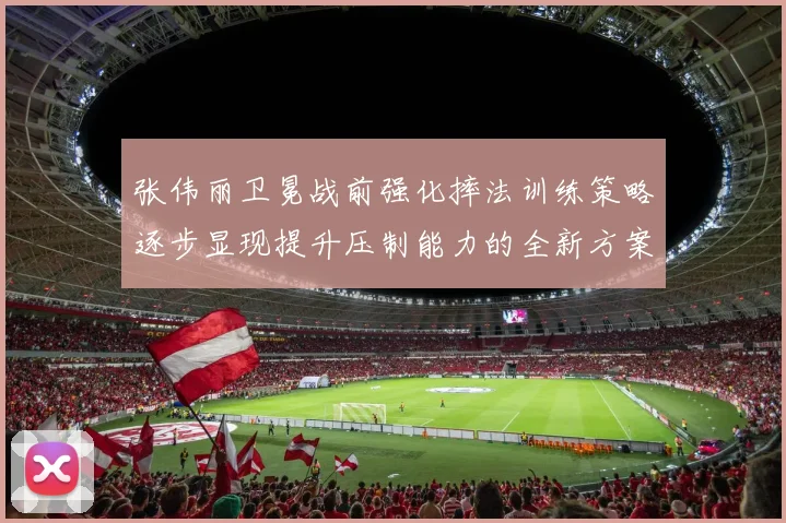 张伟丽卫冕战前强化摔法训练策略逐步显现提升压制能力的全新方案