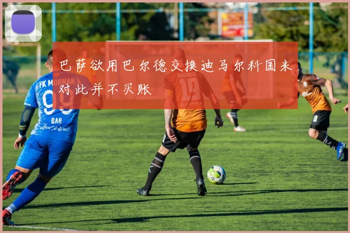 巴萨欲用巴尔德交换迪马尔科国米对此并不买账
