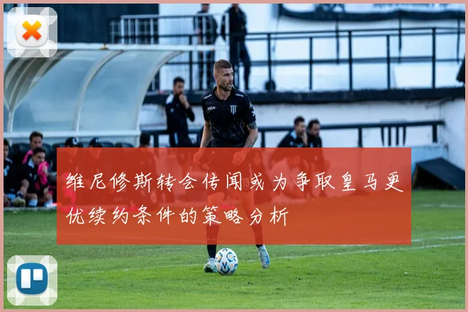 维尼修斯转会传闻或为争取皇马更优续约条件的策略分析